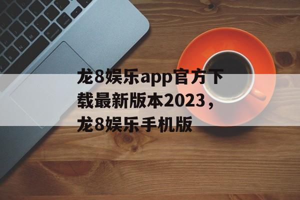 龙8娱乐app官方下载最新版本2023，龙8娱乐手机版