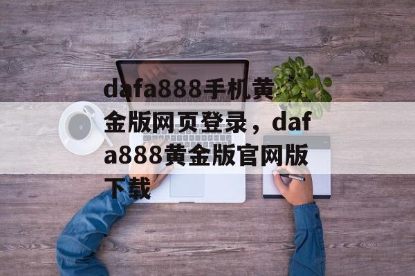 dafa888手机黄金版网页登录，dafa888黄金版官网版下载